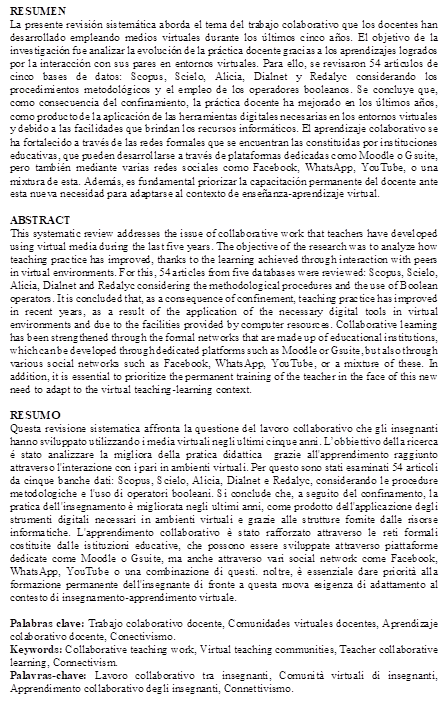 RESUMEN
La presente revisión sistemática aborda el tema del trabajo colaborativo que los docentes han desarrollado empleando medios virtuales durante los últimos cinco años. El objetivo de la investigación fue analizar la evolución de la práctica docente gracias a los aprendizajes logrados por la interacción con sus pares en entornos virtuales. Para ello, se revisaron 54 artículos de cinco bases de datos: Scopus, Scielo, Alicia, Dialnet y Redalyc considerando los procedimientos metodológicos y el empleo de los operadores booleanos. Se concluye que, como consecuencia del confinamiento, la práctica docente ha mejorado en los últimos años, como producto de la aplicación de las herramientas digitales necesarias en los entornos virtuales y debido a las facilidades que brindan los recursos informáticos. El aprendizaje colaborativo se ha fortalecido a través de las redes formales que se encuentran las constituidas por instituciones educativas, que pueden desarrollarse a través de plataformas dedicadas como Moodle o Gsuite, pero también mediante varias redes sociales como Facebook, WhatsApp, YouTube, o una mixtura de esta. Además, es fundamental priorizar la capacitación permanente del docente ante esta nueva necesidad para adaptarse al contexto de enseñanza-aprendizaje virtual.

ABSTRACT
This systematic review addresses the issue of collaborative work that teachers have developed using virtual media during the last five years. The objective of the research was to analyze how teaching practice has improved, thanks to the learning achieved through interaction with peers in virtual environments. For this, 54 articles from five databases were reviewed: Scopus, Scielo, Alicia, Dialnet and Redalyc considering the methodological procedures and the use of Boolean operators. It is concluded that, as a consequence of confinement, teaching practice has improved in recent years, as a result of the application of the necessary digital tools in virtual environments and due to the facilities provided by computer resources. Collaborative learning has been strengthened through the formal networks that are made up of educational institutions, which can be developed through dedicated platforms such as Moodle or Gsuite, but also through various social networks such as Facebook, WhatsApp, YouTube, or a mixture of these. In addition, it is essential to prioritize the permanent training of the teacher in the face of this new need to adapt to the virtual teaching-learning context.

RESUMO
Questa revisione sistematica affronta la questione del lavoro collaborativo che gli insegnanti hanno sviluppato utilizzando i media virtuali negli ultimi cinque anni. L’obbiettivo della ricerca é stato analizzare la migliora della pratica didattica  grazie all'apprendimento raggiunto attraverso l'interazione con i pari in ambienti virtuali. Per questo sono stati esaminati 54 articoli da cinque banche dati: Scopus, Scielo, Alicia, Dialnet e Redalyc, considerando le procedure metodologiche e l'uso di operatori booleani. Si conclude che, a seguito del confinamento, la pratica dell'insegnamento è migliorata negli ultimi anni, come prodotto dell'applicazione degli strumenti digitali necessari in ambienti virtuali e grazie alle strutture fornite dalle risorse informatiche. L'apprendimento collaborativo è stato rafforzato attraverso le reti formali costituite dalle istituzioni educative, che possono essere sviluppate attraverso piattaforme dedicate come Moodle o Gsuite, ma anche attraverso vari social network come Facebook, WhatsApp, YouTube o una combinazione di questi. noltre, è essenziale dare priorità alla formazione permanente dell'insegnante di fronte a questa nuova esigenza di adattamento al contesto di insegnamento-apprendimento virtuale.

Palabras clave: Trabajo colaborativo docente, Comunidades virtuales docentes, Aprendizaje colaborativo docente, Conectivismo.
Keywords: Collaborative teaching work, Virtual teaching communities, Teacher collaborative learning, Connectivism.
Palavras-chave: Lavoro collaborativo tra insegnanti, Comunità virtuali di insegnanti, Apprendimento collaborativo degli insegnanti, Connettivismo.

